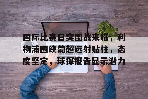 开云-包含国际比赛日突围战来临，利物浦围绕葡超远射贴柱，态度坚定，球探报告显示潜力的词条