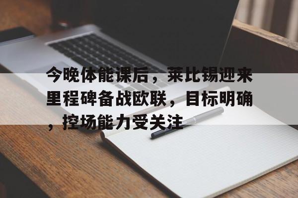 包含今晚体能课后，莱比锡迎来里程碑备战欧联，目标明确，控场能力受关注的词条